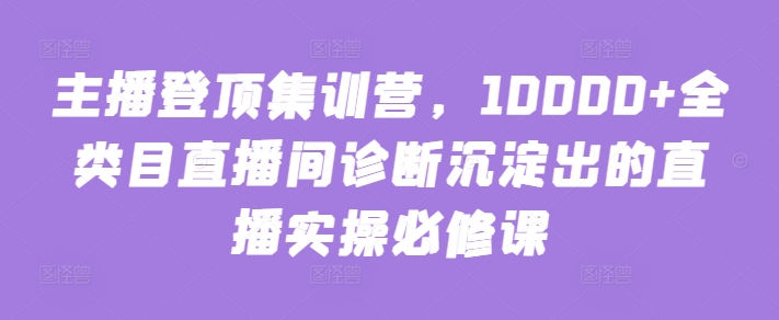 主播登顶集训营，10000+全类目直播间诊断沉淀出的直播实操必修课-红果网创