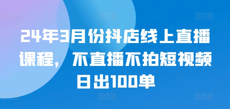 24年3月份抖店线上直播课程，不直播不拍短视频日出100单-红果网创