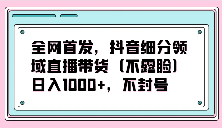 全网首发，抖音细分领域直播带货（不露脸）项目，日入1000+，不封号-红果网创