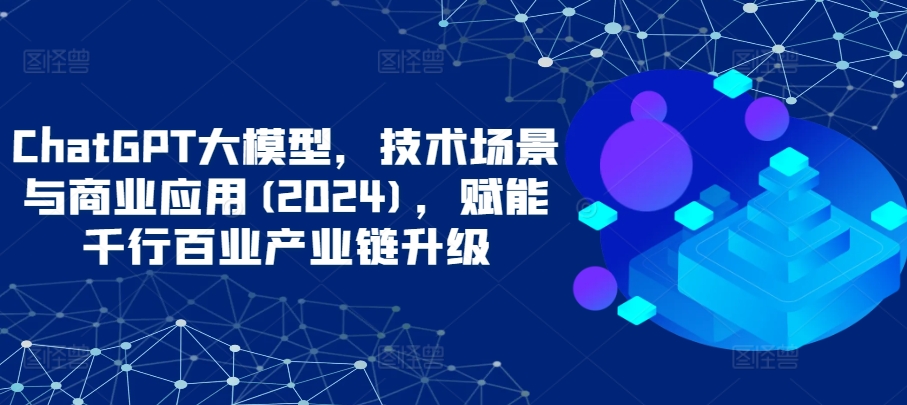 ChatGPT大模型，技术场景与商业应用(2024)，赋能千行百业产业链升级-红果网创