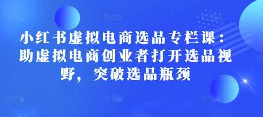 小红书虚拟电商选品专栏课：助虚拟电商创业者打开选品视野，突破选品瓶颈-红果网创