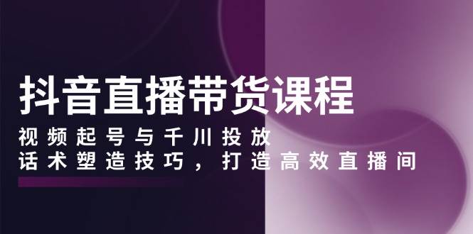 抖音直播带货课程，视频起号与千川投放，话术塑造技巧，打造高效直播间-红果网创